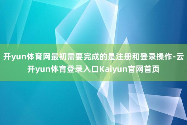 开yun体育网最初需要完成的是注册和登录操作-云开yun体育登录入口Kaiyun官网首页