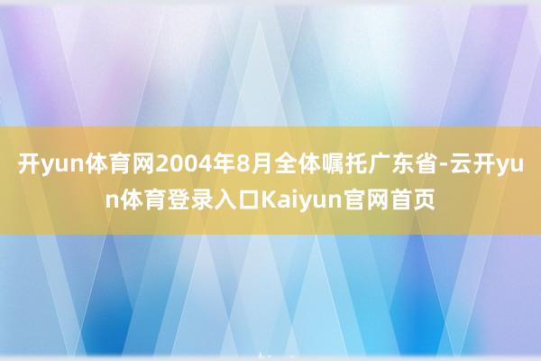 开yun体育网2004年8月全体嘱托广东省-云开yun体育登录入口Kaiyun官网首页