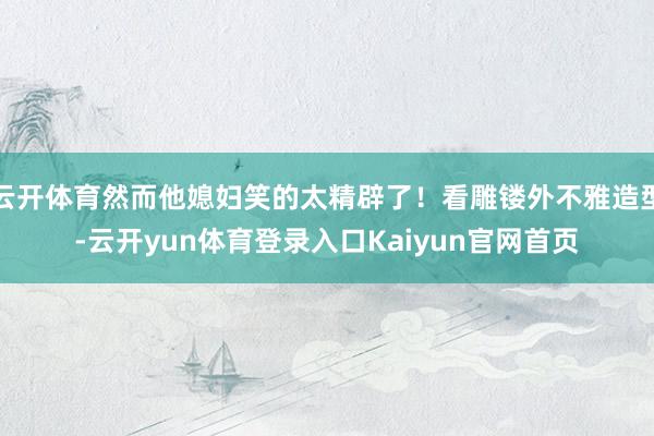 云开体育然而他媳妇笑的太精辟了!看雕镂外不雅造型-云开yun体育登录入口Kaiyun官网首页