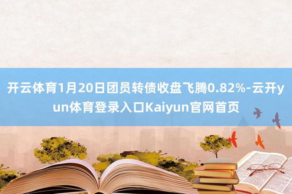 开云体育1月20日团员转债收盘飞腾0.82%-云开yun体育登录入口Kaiyun官网首页