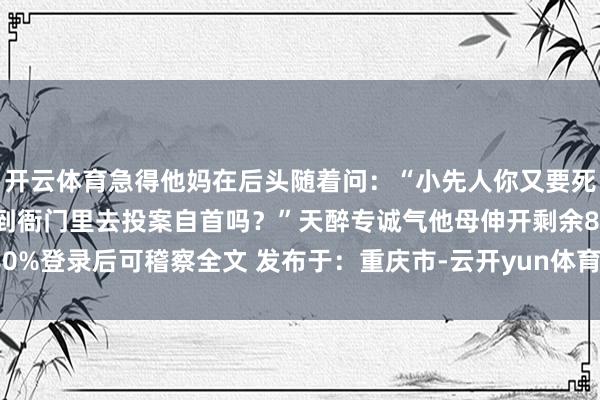 开云体育急得他妈在后头随着问：“小先人你又要死到那儿去?” “这不是到衙门里去投案自首吗？”天醉专诚气他母伸开剩余80%登录后可稽察全文 发布于：重庆市-云开yun体育登录入口Kaiyun官网首页