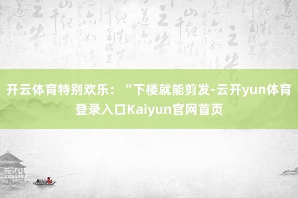 开云体育特别欢乐：“下楼就能剪发-云开yun体育登录入口Kaiyun官网首页