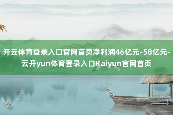 开云体育登录入口官网首页净利润46亿元-58亿元-云开yun体育登录入口Kaiyun官网首页