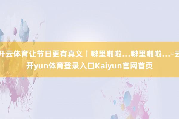 开云体育让节日更有真义丨噼里啪啦…噼里啪啦…-云开yun体育登录入口Kaiyun官网首页