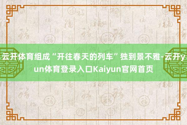 云开体育组成“开往春天的列车”独到景不雅-云开yun体育登录入口Kaiyun官网首页