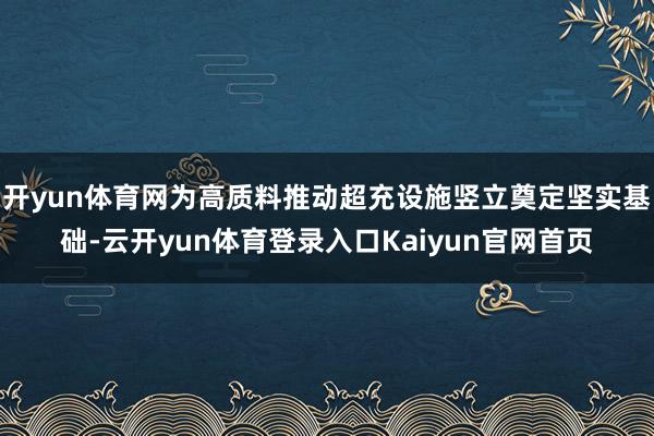 开yun体育网为高质料推动超充设施竖立奠定坚实基础-云开yun体育登录入口Kaiyun官网首页