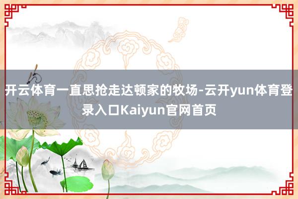 开云体育一直思抢走达顿家的牧场-云开yun体育登录入口Kaiyun官网首页