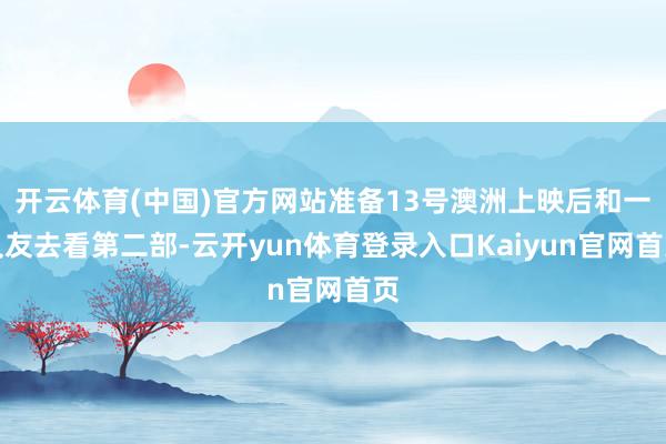 开云体育(中国)官方网站准备13号澳洲上映后和一又友去看第二部-云开yun体育登录入口Kaiyun官网首页