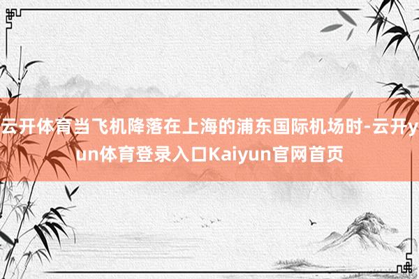 云开体育当飞机降落在上海的浦东国际机场时-云开yun体育登录入口Kaiyun官网首页
