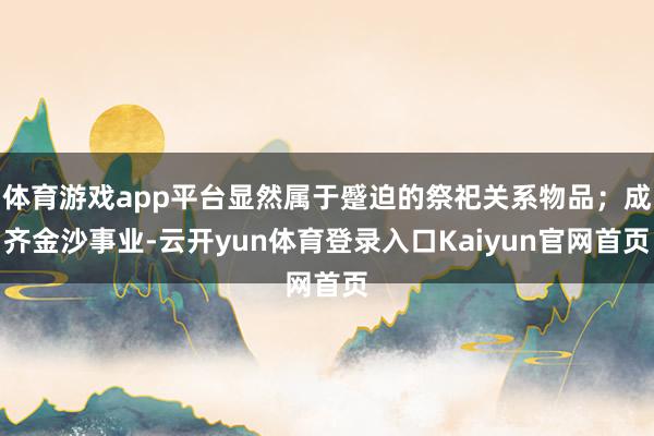 体育游戏app平台显然属于蹙迫的祭祀关系物品；成齐金沙事业-云开yun体育登录入口Kaiyun官网首页