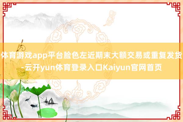 体育游戏app平台脸色左近期末大额交易或重复发货-云开yun体育登录入口Kaiyun官网首页