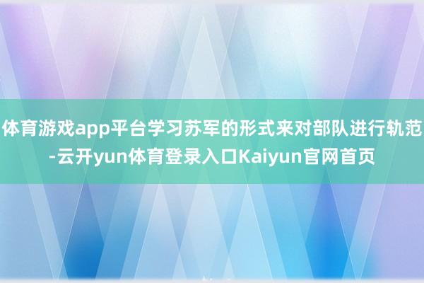 体育游戏app平台学习苏军的形式来对部队进行轨范-云开yun体育登录入口Kaiyun官网首页