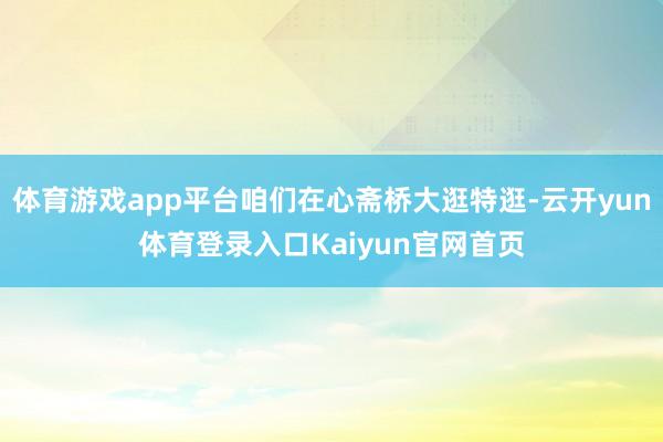 体育游戏app平台咱们在心斋桥大逛特逛-云开yun体育登录入口Kaiyun官网首页