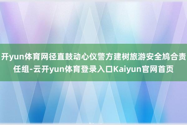 开yun体育网径直鼓动心仪警方建树旅游安全鸠合责任组-云开yun体育登录入口Kaiyun官网首页