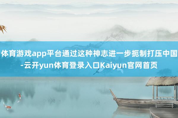 体育游戏app平台通过这种神志进一步扼制打压中国-云开yun体育登录入口Kaiyun官网首页