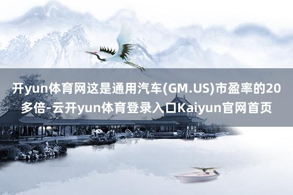 开yun体育网这是通用汽车(GM.US)市盈率的20多倍-云开yun体育登录入口Kaiyun官网首页