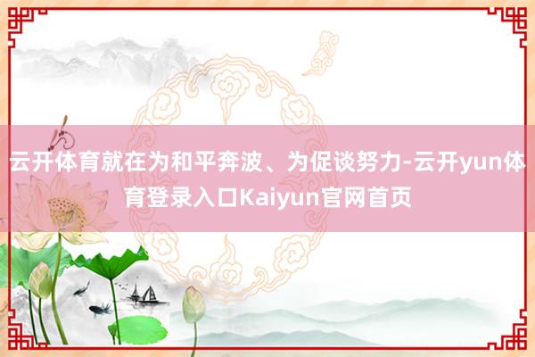 云开体育就在为和平奔波、为促谈努力-云开yun体育登录入口Kaiyun官网首页