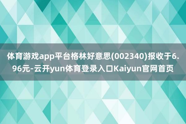 体育游戏app平台格林好意思(002340)报收于6.96元-云开yun体育登录入口Kaiyun官网首页