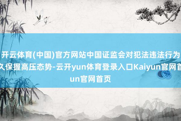 开云体育(中国)官方网站中国证监会对犯法违法行为恒久保握高压态势-云开yun体育登录入口Kaiyun官网首页