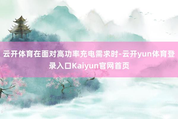 云开体育在面对高功率充电需求时-云开yun体育登录入口Kaiyun官网首页