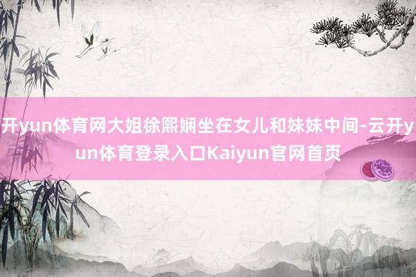 开yun体育网大姐徐熙娴坐在女儿和妹妹中间-云开yun体育登录入口Kaiyun官网首页