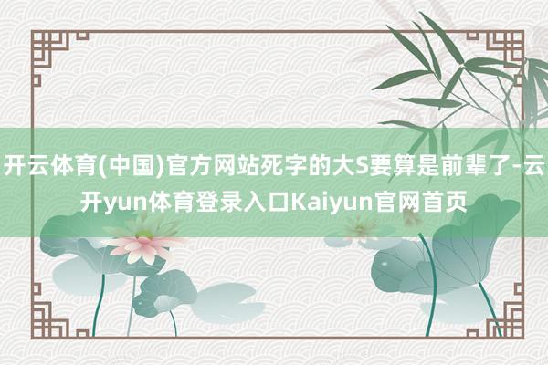 开云体育(中国)官方网站死字的大S要算是前辈了-云开yun体育登录入口Kaiyun官网首页