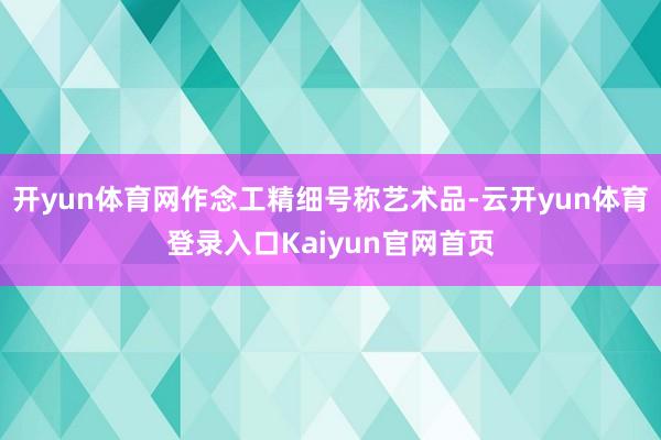 开yun体育网作念工精细号称艺术品-云开yun体育登录入口Kaiyun官网首页