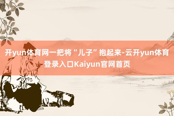 开yun体育网一把将“儿子”抱起来-云开yun体育登录入口Kaiyun官网首页