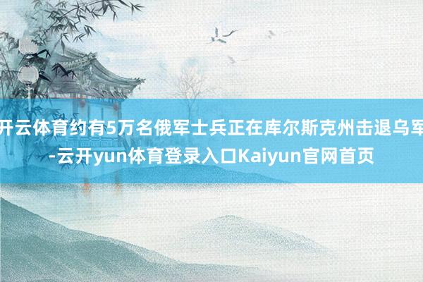 开云体育约有5万名俄军士兵正在库尔斯克州击退乌军-云开yun体育登录入口Kaiyun官网首页