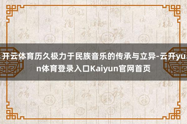 开云体育历久极力于民族音乐的传承与立异-云开yun体育登录入口Kaiyun官网首页