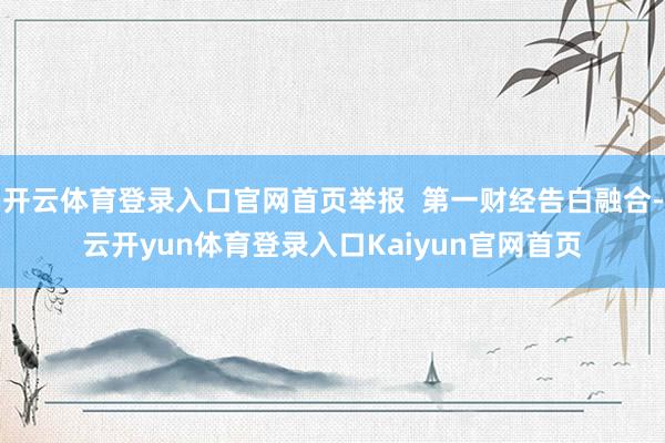 开云体育登录入口官网首页举报  第一财经告白融合-云开yun体育登录入口Kaiyun官网首页